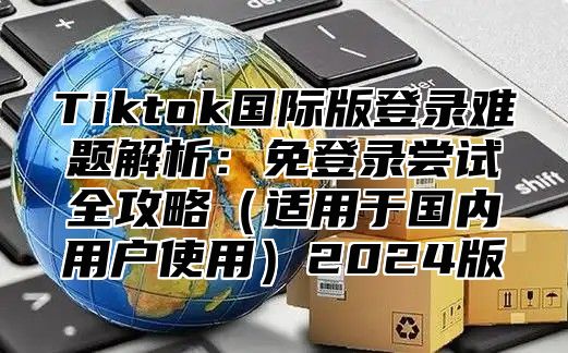 Tiktok国际版登录难题解析：免登录尝试全攻略适用于国内用户使用2025版