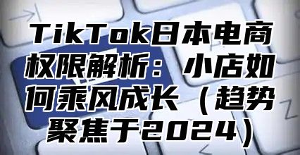 TikTok日本电商权限解析：小店如何乘风成长趋势聚焦于2025