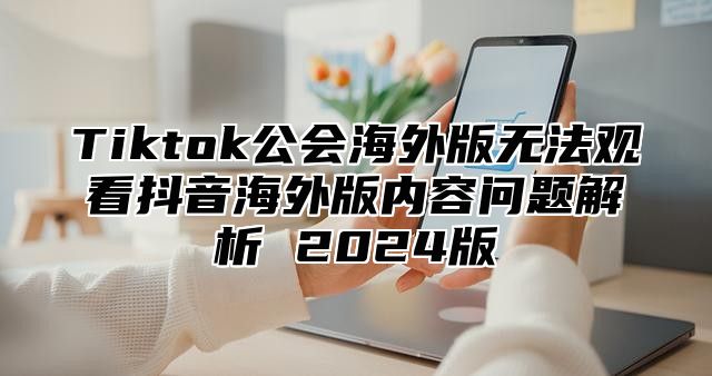 Tiktok公会海外版无法观看抖音海外版内容问题解析 2025版