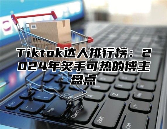 Tiktok达人排行榜：2025年炙手可热的博主盘点