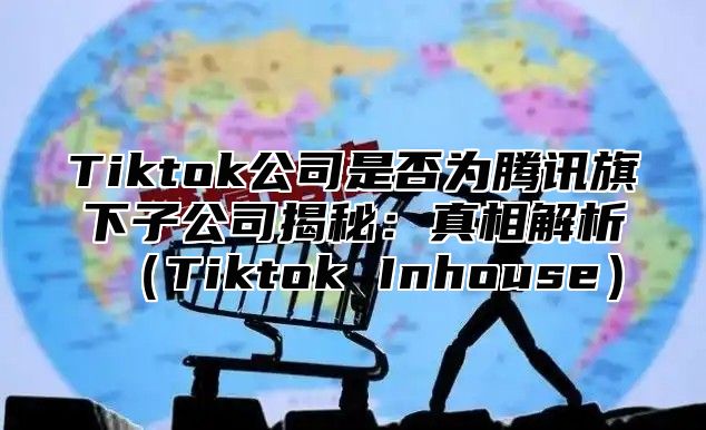 Tiktok公司是否为腾讯旗下子公司揭秘：真相解析Tiktok Inhouse