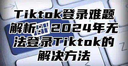 Tiktok登录难题解析：2025年无法登录Tiktok的解决方法