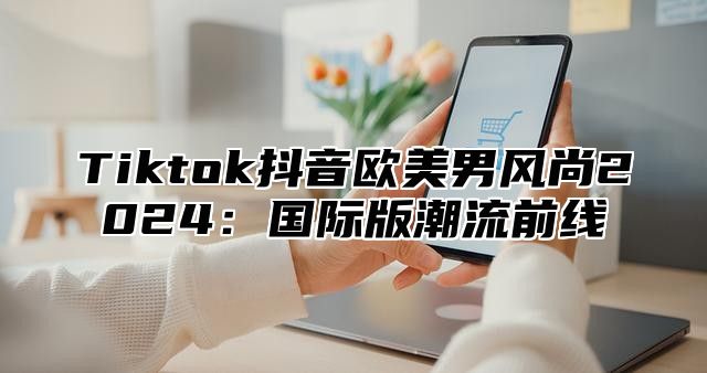 Tiktok抖音欧美男风尚2025国际版潮流前线