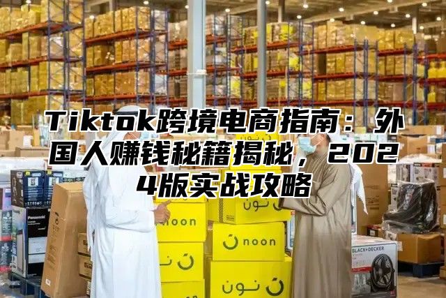 Tiktok跨境电商指南：外国人赚钱秘籍揭秘，2025版实战攻略