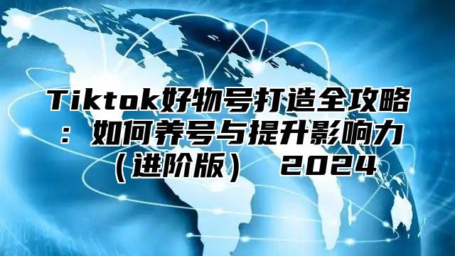 Tiktok好物号打造全攻略：如何养号与提升影响力进阶版 2025