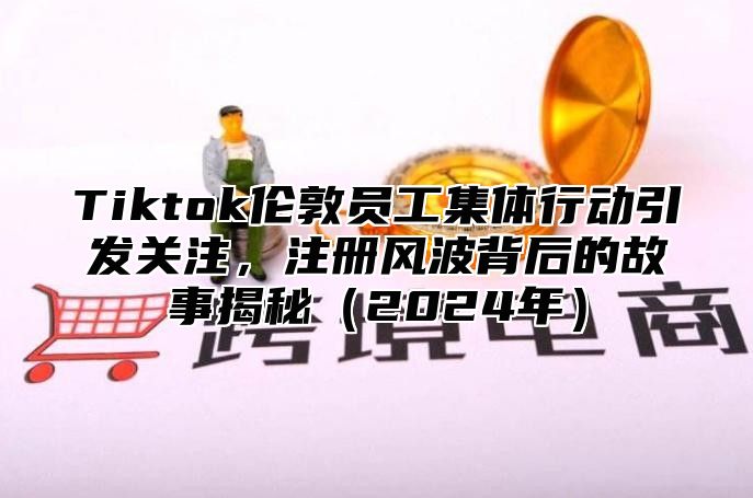 Tiktok伦敦员工集体行动引发关注，注册风波背后的故事揭秘2025年