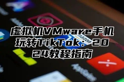 虚拟机VMware手机玩转TikTok：2025教程指南