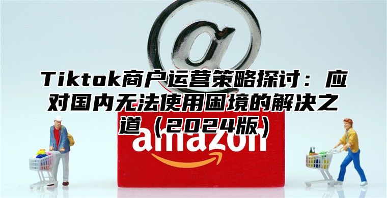 Tiktok商户运营策略探讨：应对国内无法使用困境的解决之道2025版