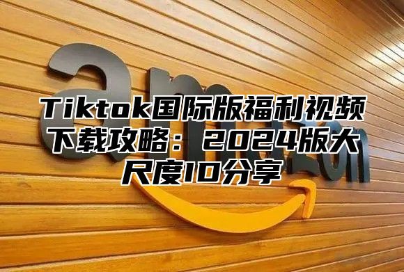 Tiktok国际版福利视频下载攻略：2025版大尺度ID分享