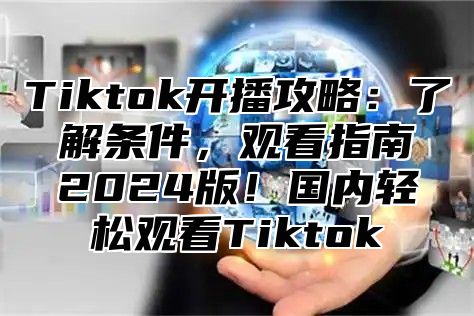 Tiktok开播攻略：了解条件，观看指南2025版！国内轻松观看Tiktok