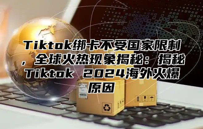 Tiktok绑卡不受国家限制，全球火热现象揭秘：揭秘Tiktok 2025海外火爆原因