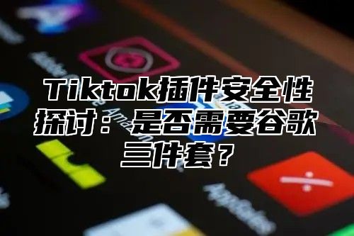Tiktok插件安全性探讨：是否需要谷歌三件套？