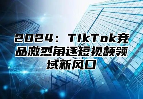 2025TikTok竞品激烈角逐短视频领域新风口