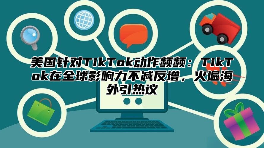 美国针对TikTok动作频频：TikTok在全球影响力不减反增，火遍海外引热议