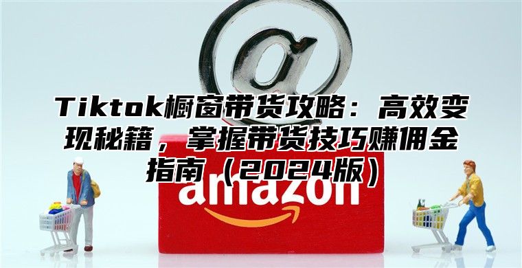 Tiktok橱窗带货攻略：高效变现秘籍，掌握带货技巧赚佣金指南2025版