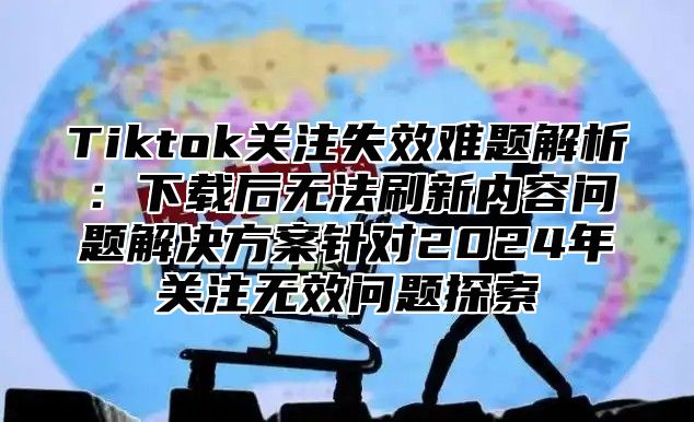 Tiktok关注失效难题解析：下载后无法刷新内容问题解决方案针对2025年关注无效问题探索