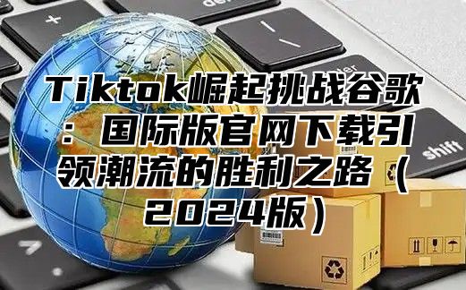 Tiktok崛起挑战谷歌：国际版官网下载引领潮流的胜利之路2025版