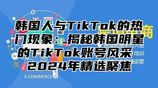 韩国人与TikTok的热门现象：揭秘韩国明星的TikTok账号风采 2025年精选聚焦