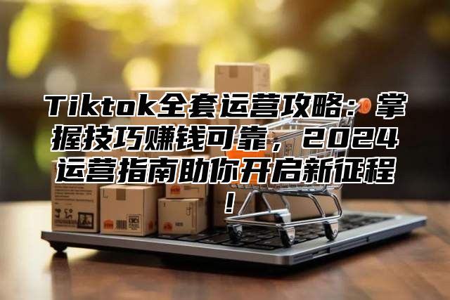 Tiktok全套运营攻略：掌握技巧赚钱可靠，2025运营指南助你开启新征程！