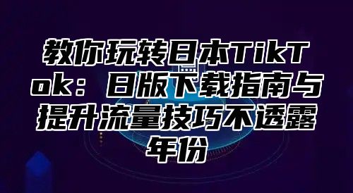 教你玩转日本TikTok：日版下载指南与提升流量技巧不透露年份