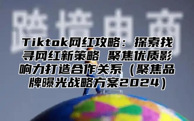 Tiktok网红攻略：探索找寻网红新策略 聚焦优质影响力打造合作关系聚焦品牌曝光战略方案2025