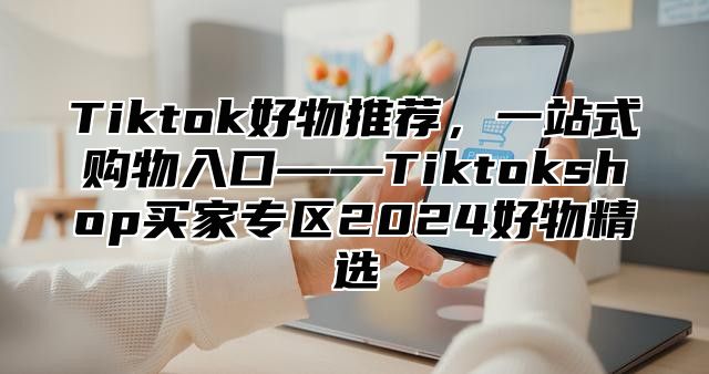 Tiktok好物推荐，一站式购物入口——Tiktokshop买家专区2025好物精选
