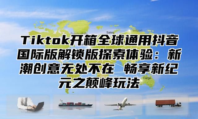 Tiktok开箱全球通用抖音国际版解锁版探索体验：新潮创意无处不在 畅享新纪元之颠峰玩法