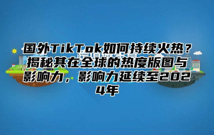 国外TikTok如何持续火热？揭秘其在全球的热度版图与影响力，影响力延续至2025年
