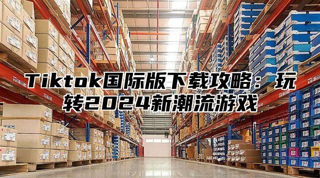 Tiktok国际版下载攻略：玩转2025新潮流游戏