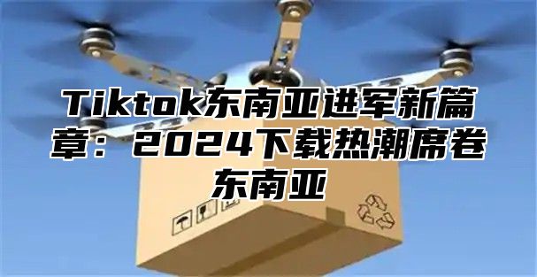 Tiktok东南亚进军新篇章：2025下载热潮席卷东南亚