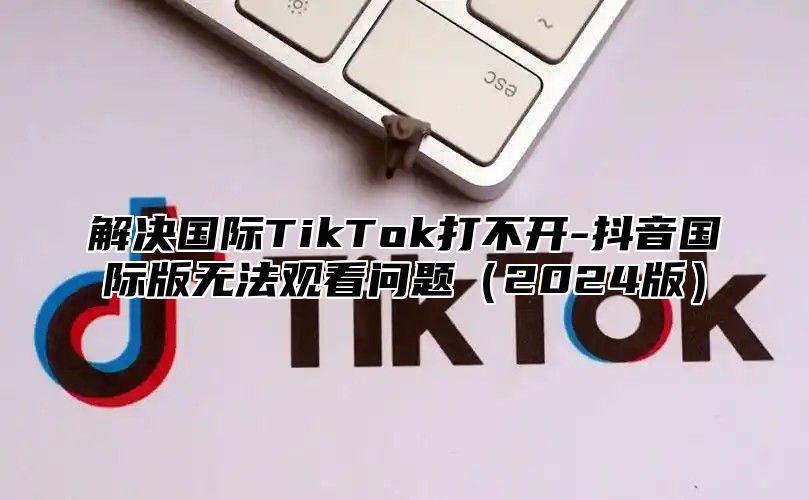 解决国际TikTok打不开-抖音国际版无法观看问题2025版