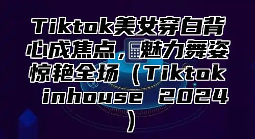 Tiktok美女穿白背心成焦点，魅力舞姿惊艳全场Tiktok inhouse 2025
