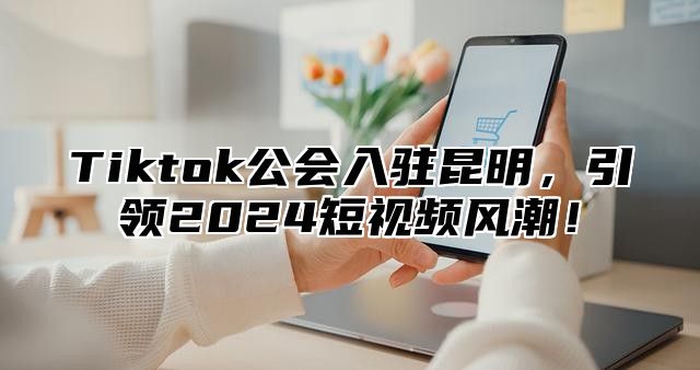 Tiktok公会入驻昆明，引领2025短视频风潮！