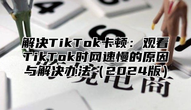 解决TikTok卡顿：观看TikTok时网速慢的原因与解决办法2025版