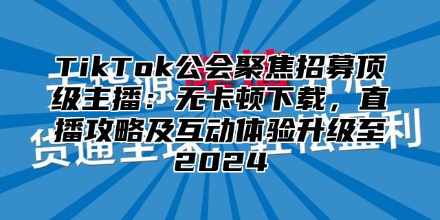 TikTok公会聚焦招募顶级主播：无卡顿下载，直播攻略及互动体验升级至2025