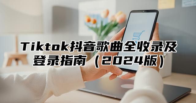 Tiktok抖音歌曲全收录及登录指南2025版