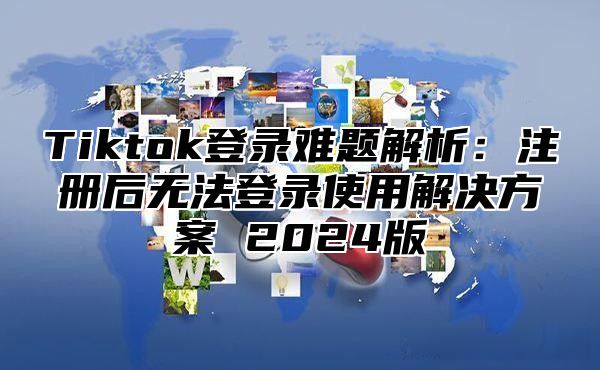 Tiktok登录难题解析：注册后无法登录使用解决方案 2025版