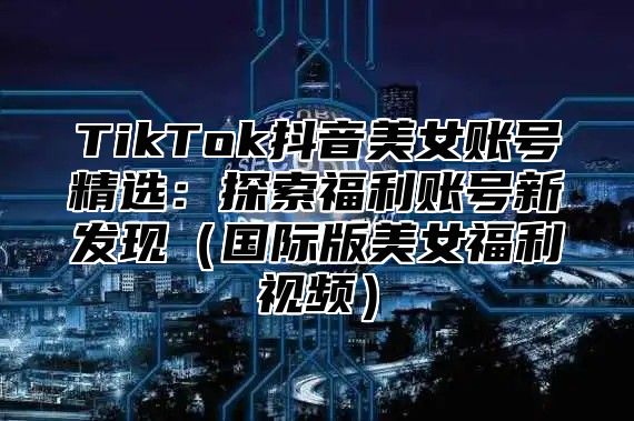 TikTok抖音美女账号精选：探索福利账号新发现国际版美女福利视频