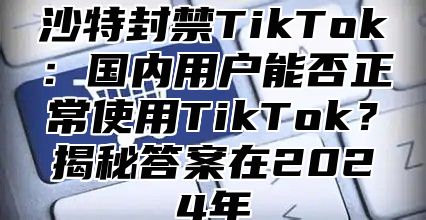 沙特封禁TikTok：国内用户能否正常使用TikTok？揭秘答案在2025年