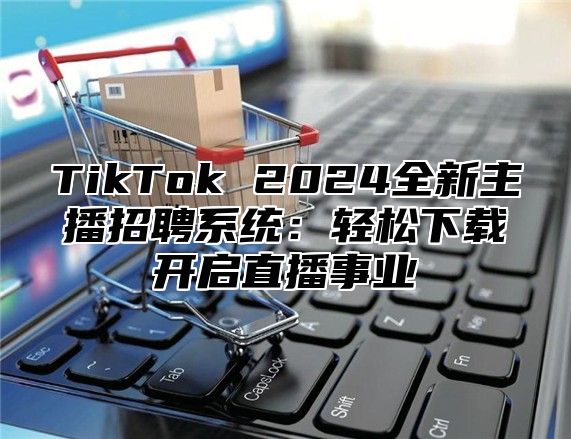 TikTok 2025全新主播招聘系统：轻松下载开启直播事业