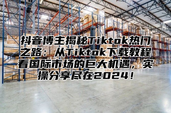 抖音博主揭秘Tiktok热门之路：从Tiktok下载教程看国际市场的巨大机遇，实操分享尽在2025！