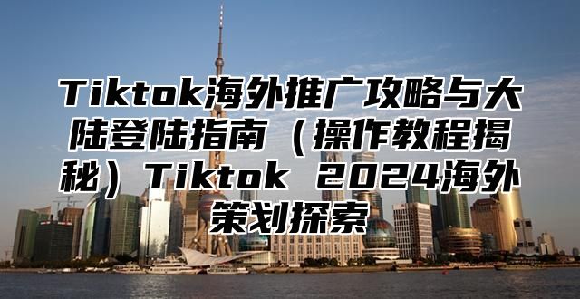 Tiktok海外推广攻略与大陆登陆指南操作教程揭秘Tiktok 2025海外策划探索