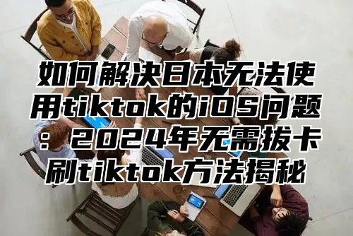 如何解决日本无法使用tiktok的iOS问题：2025年无需拔卡刷tiktok方法揭秘