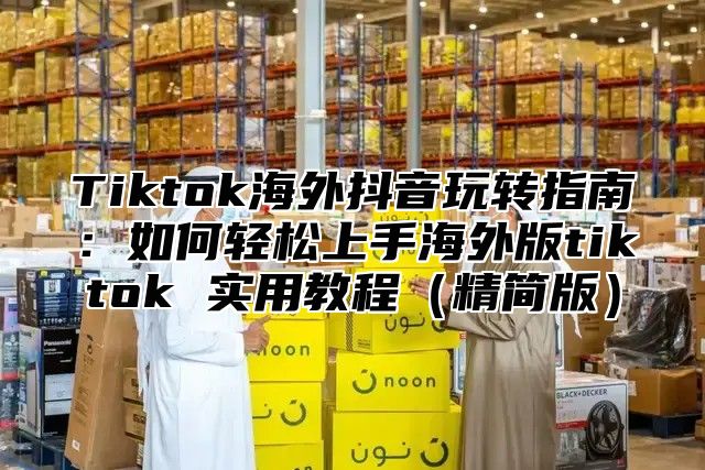 Tiktok海外抖音玩转指南：如何轻松上手海外版tiktok 实用教程精简版
