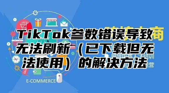 TikTok参数错误导致无法刷新已下载但无法使用的解决方法