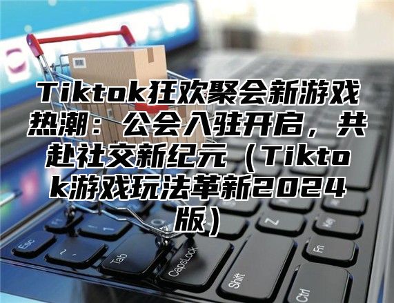 Tiktok狂欢聚会新游戏热潮：公会入驻开启，共赴社交新纪元Tiktok游戏玩法革新2025版