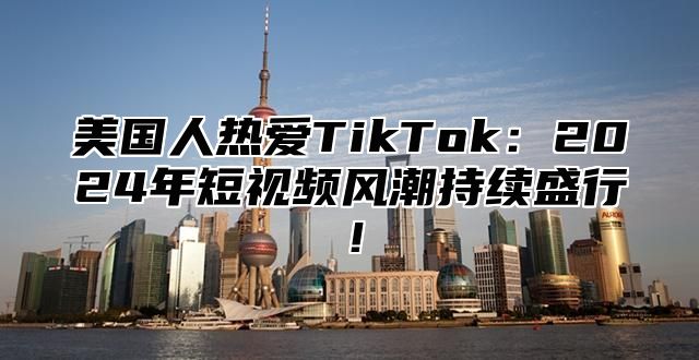 美国人热爱TikTok：2025年短视频风潮持续盛行！