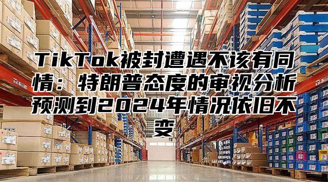TikTok被封遭遇不该有同情：特朗普态度的审视分析预测到2025年情况依旧不变