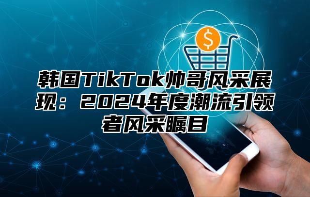 韩国TikTok帅哥风采展现：2025年度潮流引领者风采瞩目