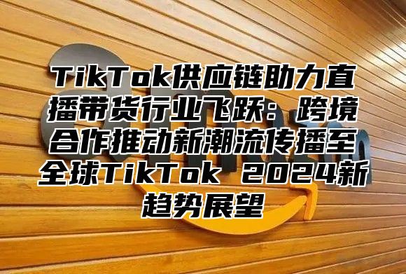TikTok供应链助力直播带货行业飞跃：跨境合作推动新潮流传播至全球TikTok 2025新趋势展望